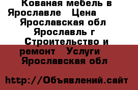 Кованая мебель в Ярославле › Цена ­ 100 - Ярославская обл., Ярославль г. Строительство и ремонт » Услуги   . Ярославская обл.